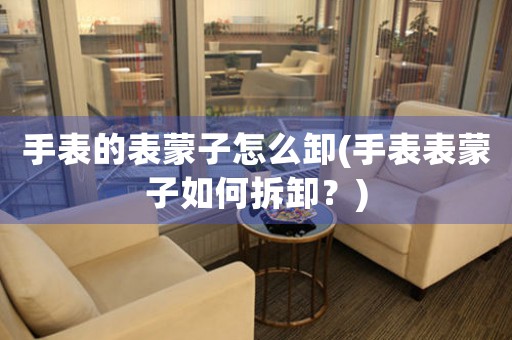 手表的表蒙子怎么卸(手表表蒙子如何拆卸？)