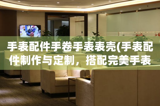 手表配件手卷手表表殼(手表配件制作與定制，搭配完美手表表殼，讓你佩戴更具品質(zhì)感)