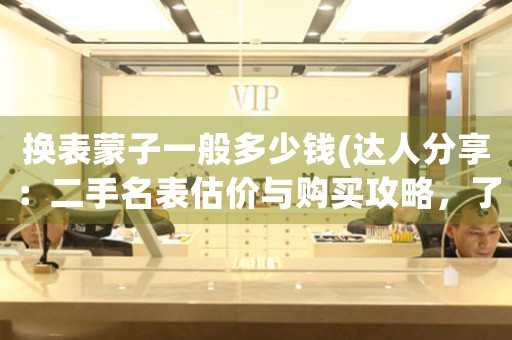 換表蒙子一般多少錢(達人分享：二手名表估價與購買攻略，了解以換表蒙子一般多少錢為中心的全面信息。)