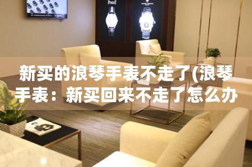 新買的浪琴手表不走了(浪琴手表：新買回來不走了怎么辦？)