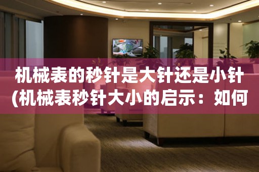 機(jī)械表的秒針是大針還是小針(機(jī)械表秒針大小的啟示：如何掌握人生節(jié)奏)