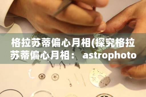 格拉蘇蒂偏心月相(探究格拉蘇蒂偏心月相： astrophotography 的另一種藝術(shù)之路)