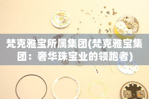 梵克雅寶所屬集團(tuán)(梵克雅寶集團(tuán)：奢華珠寶業(yè)的領(lǐng)跑者)