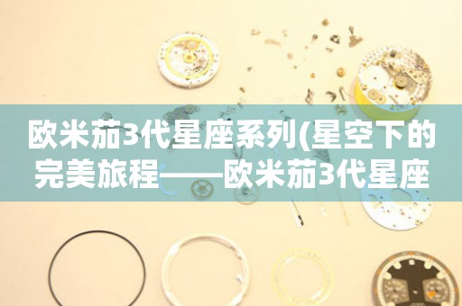 歐米茄3代星座系列(星空下的完美旅程——?dú)W米茄3代星座系列深度探索)