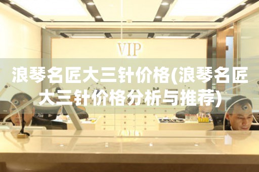 浪琴名匠大三針價格(浪琴名匠大三針價格分析與推薦)