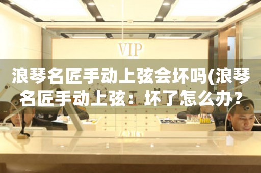 浪琴名匠手動上弦會壞嗎(浪琴名匠手動上弦：壞了怎么辦？)