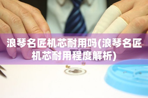 浪琴名匠機芯耐用嗎(浪琴名匠機芯耐用程度解析)