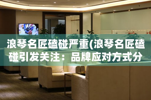 浪琴名匠磕碰嚴(yán)重(浪琴名匠磕碰引發(fā)關(guān)注：品牌應(yīng)對方式分析)