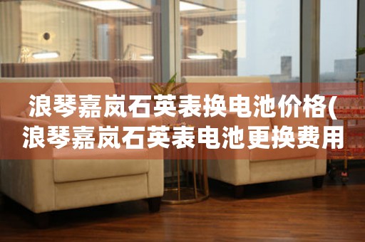 浪琴嘉嵐石英表?yè)Q電池價(jià)格(浪琴嘉嵐石英表電池更換費(fèi)用及常見(jiàn)問(wèn)題解答)