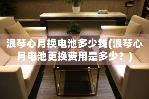 浪琴心月?lián)Q電池多少錢(浪琴心月電池更換費用是多少？)