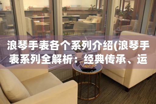 浪琴手表各個(gè)系列介紹(浪琴手表系列全解析：經(jīng)典傳承、運(yùn)動(dòng)時(shí)尚、精湛工藝、時(shí)光見證。)