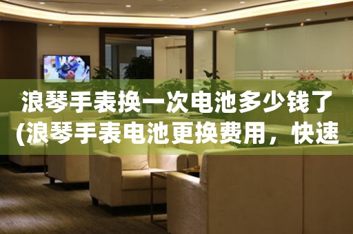 浪琴手表換一次電池多少錢了(浪琴手表電池更換費用，快速了解！)