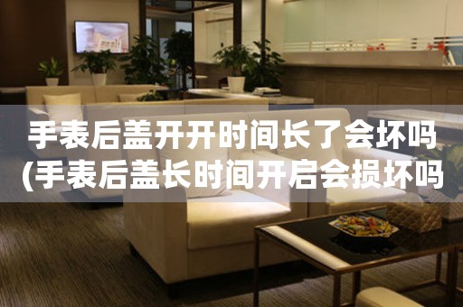手表后蓋開開時(shí)間長(zhǎng)了會(huì)壞嗎(手表后蓋長(zhǎng)時(shí)間開啟會(huì)損壞嗎？)