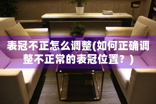 表冠不正怎么調(diào)整(如何正確調(diào)整不正常的表冠位置？)
