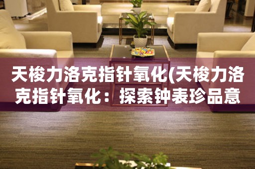 天梭力洛克指針氧化(天梭力洛克指針氧化：探索鐘表珍品意義與維護方法)