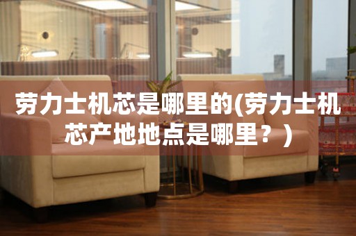 勞力士機芯是哪里的(勞力士機芯產(chǎn)地地點是哪里？)