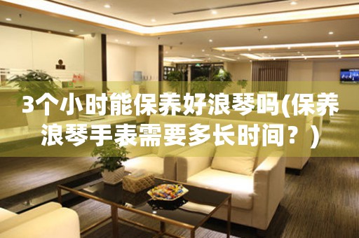 3個(gè)小時(shí)能保養(yǎng)好浪琴嗎(保養(yǎng)浪琴手表需要多長(zhǎng)時(shí)間？)
