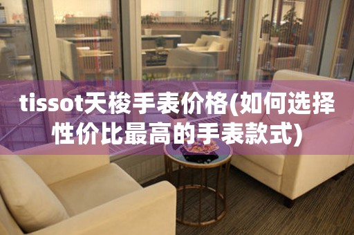 tissot天梭手表價格(如何選擇性價比最高的手表款式)