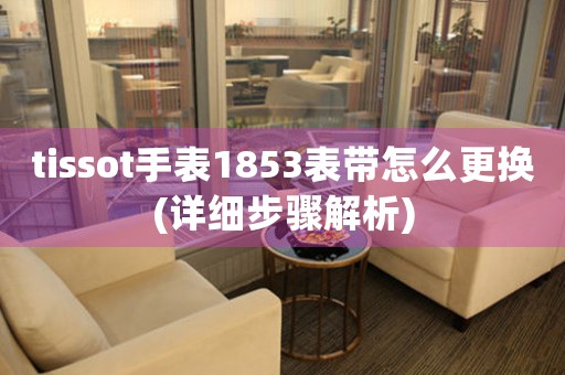 tissot手表1853表帶怎么更換(詳細(xì)步驟解析)