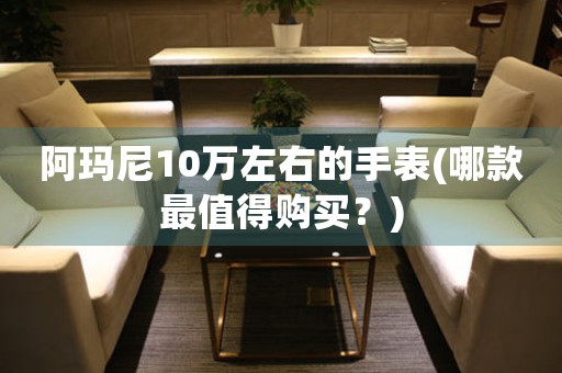 阿瑪尼10萬左右的手表(哪款最值得購買？)