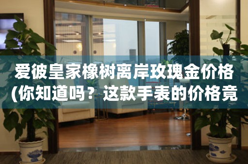 愛彼皇家橡樹離岸玫瑰金價格(你知道嗎？這款手表的價格竟然如此驚人！)