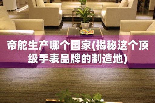 帝舵生產(chǎn)哪個國家(揭秘這個頂級手表品牌的制造地)