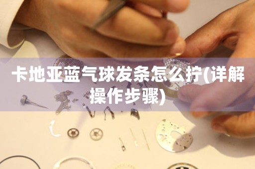 卡地亞藍(lán)氣球發(fā)條怎么擰(詳解操作步驟)