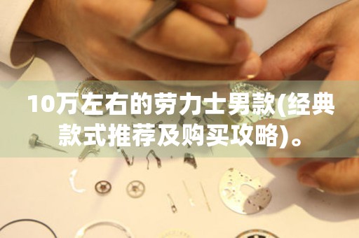 10萬左右的勞力士男款(經(jīng)典款式推薦及購買攻略)。