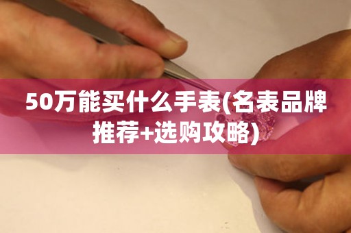 50萬能買什么手表(名表品牌推薦+選購攻略)