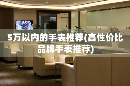 5萬以內(nèi)的手表推薦(高性價比品牌手表推薦)