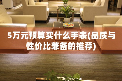 5萬元預算買什么手表(品質(zhì)與性價比兼?zhèn)涞耐扑])