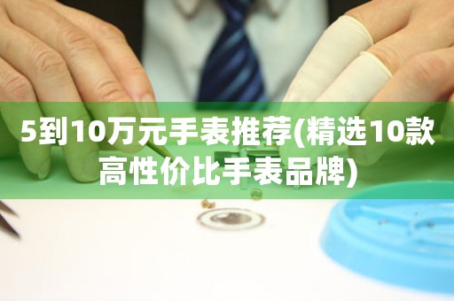 5到10萬元手表推薦(精選10款高性價比手表品牌)