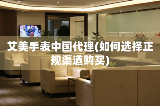 艾美手表中國代理(如何選擇正規(guī)渠道購買)
