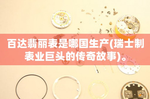 百達(dá)翡麗表是哪國生產(chǎn)(瑞士制表業(yè)巨頭的傳奇故事)。