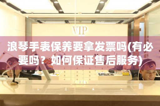 浪琴手表保養(yǎng)要拿發(fā)票嗎(有必要嗎？如何保證售后服務(wù))