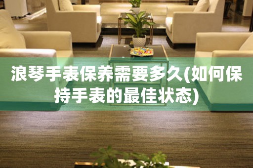 浪琴手表保養(yǎng)需要多久(如何保持手表的最佳狀態(tài))