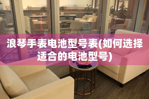 浪琴手表電池型號(hào)表(如何選擇適合的電池型號(hào))