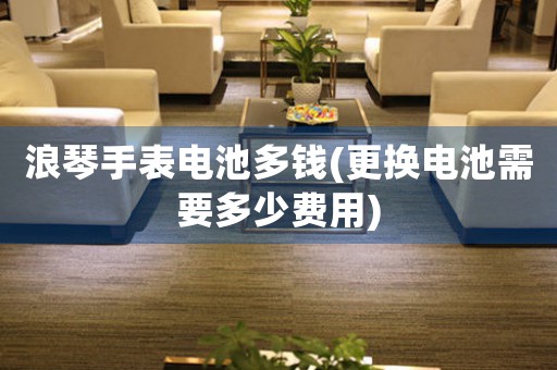 浪琴手表電池多錢(qián)(更換電池需要多少費(fèi)用)