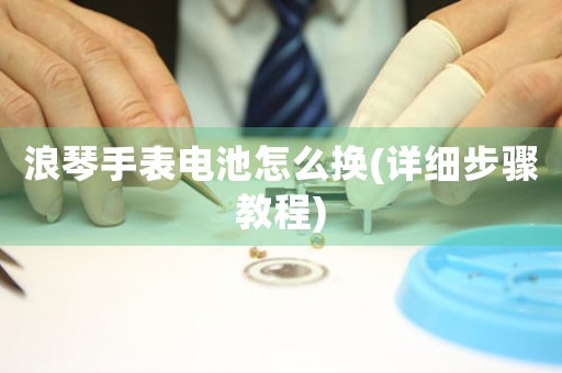 浪琴手表電池怎么換(詳細(xì)步驟教程)