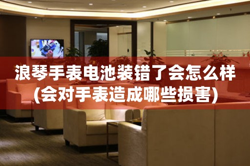 浪琴手表電池裝錯(cuò)了會(huì)怎么樣(會(huì)對(duì)手表造成哪些損害)