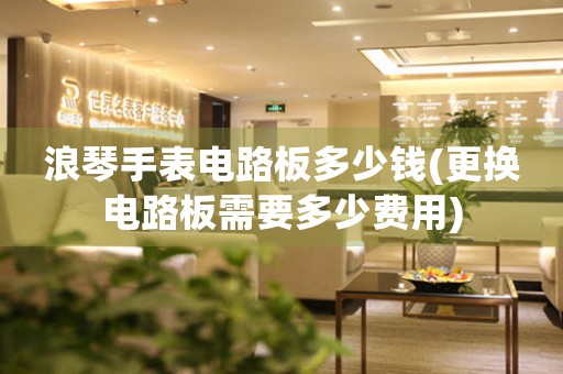 浪琴手表電路板多少錢(qián)(更換電路板需要多少費(fèi)用)