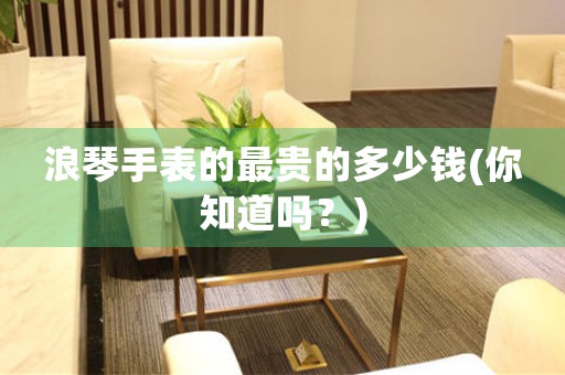 浪琴手表的最貴的多少錢(qián)(你知道嗎？)
