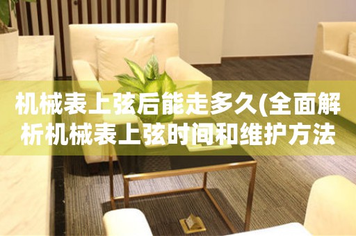 機械表上弦后能走多久(全面解析機械表上弦時間和維護方法)
