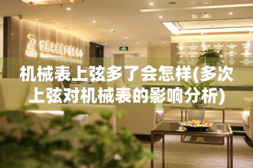 機械表上弦多了會怎樣(多次上弦對機械表的影響分析)