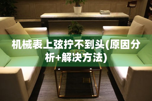 機械表上弦擰不到頭(原因分析+解決方法)