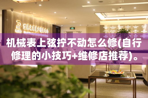機械表上弦擰不動怎么修(自行修理的小技巧+維修店推薦)。