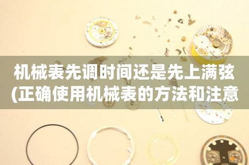 機械表先調時間還是先上滿弦(正確使用機械表的方法和注意事項)