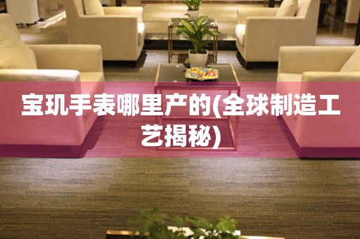 寶璣手表哪里產(chǎn)的(全球制造工藝揭秘)