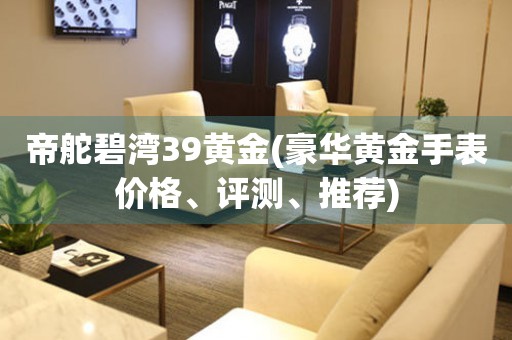 帝舵碧灣39黃金(豪華黃金手表價(jià)格、評(píng)測(cè)、推薦)