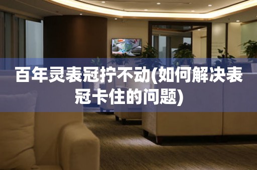 百年靈表冠擰不動(如何解決表冠卡住的問題)